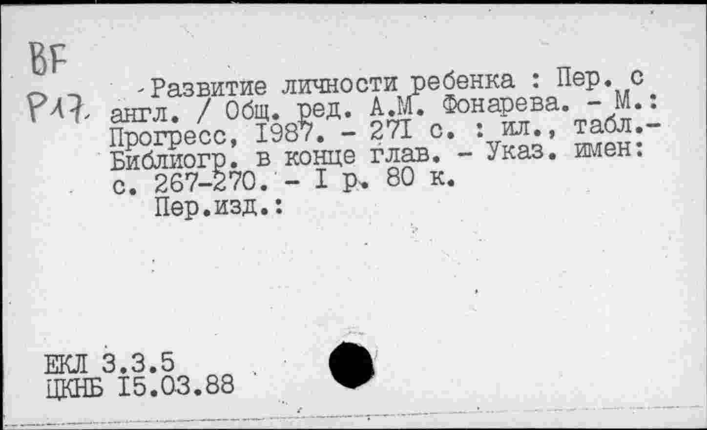 ﻿~ 'Развитие личности ребенка : Пер. с РЛ}, англ. / Общ. ред. А.М. Фонарева. - М.
Прогресс, 1987. - 271 с. : о., табл.
Библиогр. в конце глав. - Указ. имен, с. 267-270. - I р. 80 к.
Пер.изд.:
ЕКЛ 3.3.5
ЦКНБ 15.03.88